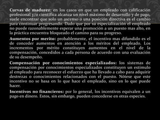 Curvas de madurez: en los casos en que un empleado con calificación
profesional y/o científica alcanza un nivel máximo de desarrollo y de pago,
suele encontrar que solo un ascenso o una posición directiva es el cambio
para continuar progresando. Dado que por su especialización el empleado
no puede razonablemente esperar una promoción a un puesto mas alto, en
la práctica encuentra bloqueado el camino para su progreso.
Aumentos por merito: probablemente, el incentivo mas difundido es el
de conceder aumentos en atención a los méritos del empleado. Los
incrementos por mérito constituyen aumentos en el nivel de la
compensación, concedidos a cada persona de acuerdo con una evaluación
de su desempeño.
Compensación por conocimientos especializados: los sistemas de
compensación por conocimientos especializados constituyen un estímulo
al empleado para reconocer el esfuerzo que ha llevado a cabo para adquirir
destrezas o conocimientos relacionados con el puesto. Nótese que este
incentivo no se basa en lo que hace el empleado, sino en lo que puede
hacer.
Incentivos no financieros: por lo general, los incentivos equivalen a un
pago en dinero. Estos, sin embargo, pueden concederse en otras especies.
 