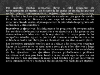 Por ejemplo, muchas compañías llevan a cabo programas de
reconocimiento de méritos, en el curso de las cuales los empleados pueden
recibir placas conmemorativas, objetos deportivos o decorativos,
certificados e incluso días especiales de vacaciones con goce de sueldo.
Estos incentivos no financieros son especialmente comunes en los
departamentos de ventas, al paso que ceden la prioridad a los programas de
comisiones y otros similares.
Incentivos a ejecutivos: históricamente los programas de compensación
han suministrado incentivos especiales a los ejecutivos y a los gerentes que
desempeñan una labor vital en la organización. La mayor parte de las
compañías actuales siguen la práctica de vincular estos incentivos a las
utilidades anuales que obtengan, en el caso de los incentivos a corto plazo.
Los incentivos especialmente los que se dedican a los ejecutivos necesitan
lograr un balance entre los resultados a corto plazo y los objetivos a largo
plazo. Al mismo tiempo, el incentivo debe corresponder a las necesidades
de los ejecutivos. Los ejecutivos jóvenes probablemente prefieran
incentivos en dinero, para hacer frente a la necesidades que les plantea una
familia joven. Los ejecutivos de mayor edad tienden a pensar en términos
de su inminente retiro y posponen más los incentivos recibidos en efectivo.
 