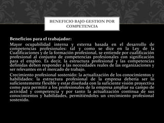 Beneficios para el trabajador:
Mayor ocupabilidad interna y externa basada en el desarrollo de
competencias profesionales: tal y como se dice en la Ley de la
Cualificaciones y de la formación profesional, se entiende por cualificación
profesional al conjunto de competencias profesionales con significación
para el empleo. Es decir, la estructura profesional y las competencias
definidas deben responder a las necesidades reales de las organizaciones y
ser relevantes en el mercado de trabajo.
Crecimiento profesional sostenido: la actualización de los conocimientos y
habilidades: la estructura profesional de la empresa debería ser lo
suficientemente flexible y estar diseñada con la suficiente visión proyectiva
como para permitir a los profesionales de la empresa ampliar su campo de
actividad y competencia y por tanto la actualización continua de sus
conocimientos y habilidades, permitiéndoles un crecimiento profesional
sostenido.
BENEFICIO BAJO GESTION POR
COMPETENCIA
 