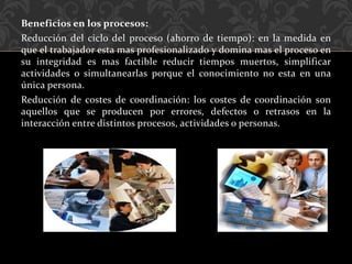 Beneficios en los procesos:
Reducción del ciclo del proceso (ahorro de tiempo): en la medida en
que el trabajador esta mas profesionalizado y domina mas el proceso en
su integridad es mas factible reducir tiempos muertos, simplificar
actividades o simultanearlas porque el conocimiento no esta en una
única persona.
Reducción de costes de coordinación: los costes de coordinación son
aquellos que se producen por errores, defectos o retrasos en la
interacción entre distintos procesos, actividades o personas.
 