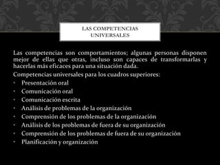 Las competencias son comportamientos; algunas personas disponen
mejor de ellas que otras, incluso son capaces de transformarlas y
hacerlas más eficaces para una situación dada.
Competencias universales para los cuadros superiores:
• Presentación oral
• Comunicación oral
• Comunicación escrita
• Análisis de problemas de la organización
• Comprensión de los problemas de la organización
• Análisis de los problemas de fuera de su organización
• Comprensión de los problemas de fuera de su organización
• Planificación y organización
LAS COMPETENCIAS
UNIVERSALES
 