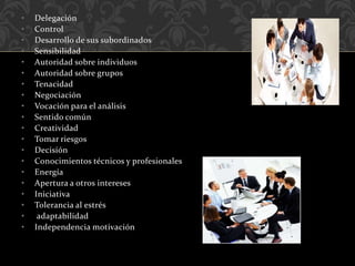 • Delegación
• Control
• Desarrollo de sus subordinados
• Sensibilidad
• Autoridad sobre individuos
• Autoridad sobre grupos
• Tenacidad
• Negociación
• Vocación para el análisis
• Sentido común
• Creatividad
• Tomar riesgos
• Decisión
• Conocimientos técnicos y profesionales
• Energía
• Apertura a otros intereses
• Iniciativa
• Tolerancia al estrés
• adaptabilidad
• Independencia motivación
 
