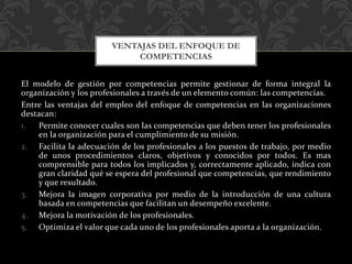 El modelo de gestión por competencias permite gestionar de forma integral la
organización y los profesionales a través de un elemento común: las competencias.
Entre las ventajas del empleo del enfoque de competencias en las organizaciones
destacan:
1. Permite conocer cuales son las competencias que deben tener los profesionales
en la organización para el cumplimiento de su misión.
2. Facilita la adecuación de los profesionales a los puestos de trabajo, por medio
de unos procedimientos claros, objetivos y conocidos por todos. Es mas
comprensible para todos los implicados y, correctamente aplicado, indica con
gran claridad qué se espera del profesional que competencias, que rendimiento
y que resultado.
3. Mejora la imagen corporativa por medio de la introducción de una cultura
basada en competencias que facilitan un desempeño excelente.
4. Mejora la motivación de los profesionales.
5. Optimiza el valor que cada uno de los profesionales aporta a la organización.
VENTAJAS DEL ENFOQUE DE
COMPETENCIAS
 