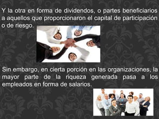 Y la otra en forma de dividendos, o partes beneficiarios
a aquellos que proporcionaron el capital de participación
o de riesgo.
Sin embargo, en cierta porción en las organizaciones, la
mayor parte de la riqueza generada pasa a los
empleados en forma de salarios.
 