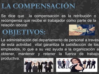 Se dice que la compensación es la retribución o
recompensa que recibe el trabajador como parte de la
relación laboral
La administración del departamento de personal a través
de esta actividad vital garantiza la satisfacción de los
empleados, lo que a su vez ayuda a la organización a
obtener, mantener y retener la fuerza de trabajo
productiva.
 