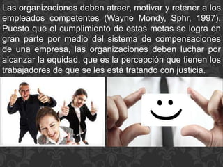 Las organizaciones deben atraer, motivar y retener a los
empleados competentes (Wayne Mondy, Sphr, 1997).
Puesto que el cumplimiento de estas metas se logra en
gran parte por medio del sistema de compensaciones
de una empresa, las organizaciones deben luchar por
alcanzar la equidad, que es la percepción que tienen los
trabajadores de que se les está tratando con justicia.
 