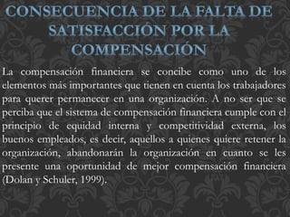 La compensación financiera se concibe como uno de los
elementos más importantes que tienen en cuenta los trabajadores
para querer permanecer en una organización. A no ser que se
perciba que el sistema de compensación financiera cumple con el
principio de equidad interna y competitividad externa, los
buenos empleados, es decir, aquellos a quienes quiere retener la
organización, abandonarán la organización en cuanto se les
presente una oportunidad de mejor compensación financiera
(Dolan y Schuler, 1999).
 