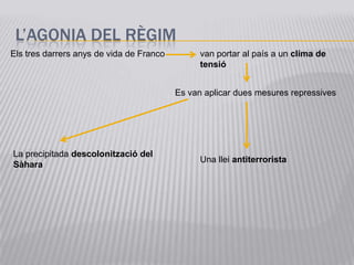 L’AGONIA DEL RÈGIM
Els tres darrers anys de vida de Franco         van portar al país a un clima de
                                                tensió


                                          Es van aplicar dues mesures repressives




La precipitada descolonització del
                                                Una llei antiterrorista
Sàhara
 