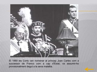 El 1969 les Corts van nomenar al príncep Joan Carles com a
successor de Franco com a cap d’Estat, va assumir-ho
provisionalment degut a la seva malaltia.
 