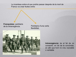 La incertesa sobre el que podria passar després de la mort de
         Franco va crear lluites entre:




Franquistes: partidaris
de la intransigència.           Partidaris d’una certa
                                flexibilitat.




                                                 Intransigència: és el fet de no
                                                 consentir, en bé de la concòrdia,
                                                 en allò que hom no creu raonable
                                                 o veritable
 