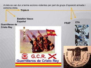 A més es van dur a terme accions violentes per part de grups d’oposició armada i
  extrema dreta.
                  Triple A


               Batallón Vasco
               Español                                                  ETA
                                                             FRAP
Guerrilleros de
Cristo Rey
 