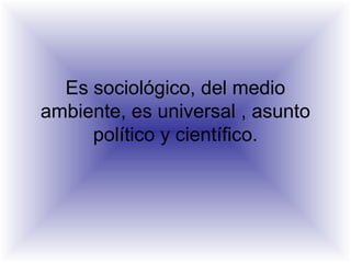 Es sociológico, del medio
ambiente, es universal , asunto
político y científico.
 