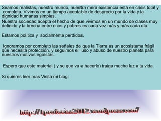 Seamos realistas, nuestro mundo, nuestra mera existencia está en crisis total y
completa. Vivimos en un tiempo aceptable de desprecio por la vida y la
dignidad humanas simples.
Nuestra sociedad acepta el hecho de que vivimos en un mundo de clases muy
definido y la brecha entre ricos y pobres es cada vez más y más cada día.
Estamos política y socialmente perdidos.
Ignoramos por completo las señales de que la Tierra es un ecosistema frágil
que necesita protección, y seguimos el uso y abuso de nuestro planeta para
nuestros motivos egoístas.
Espero que este material ( y se que va a hacerlo) traiga mucha luz a tu vida.
Si quieres leer mas Visita mi blog:
 