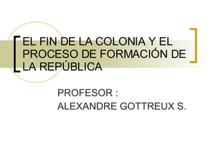 EL FIN DE LA COLONIA Y EL PROCESO DE FORMACIÓN DE LA REPÚBLICA PROFESOR : ALEXANDRE GOTTREUX S. 