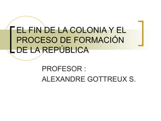 EL FIN DE LA COLONIA Y EL PROCESO DE FORMACIÓN DE LA REPÚBLICA PROFESOR : ALEXANDRE GOTTREUX S. 