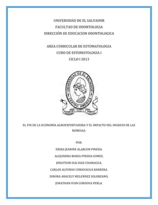 UNIVERSIDAD DE EL SALVADOR
FACULTAD DE ODONTOLOGIA
DIRECCIÓN DE EDUCACION ODONTOLOGICA
AREA CURRICULAR DE ESTOMATOLOGIA
CURO DE ESTOMATOLOGIA I
CICLO I 2013
EL FIN DE LA ECONOMÍA AGROEXPORTADORA Y EL IMPACTO DEL INGRESO DE LAS
REMESAS:
POR:
ERIKA JEANINE ALARCON PINEDA.
ALEJANDRA MARIA PINEDA GOMEZ.
JONATHAN ISAI DIAZ CHAMAGUA.
CARLOS ALFONSO COMAYAGUA BARRERA.
DINORA ARACELY MELENDEZ SOLORZANO.
JONATHAN IVAN CORDOVA PERLA.
 