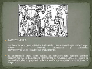 LA PESTE NEGRA:También llamada peste bubónica. Enfermedad que se extendió por toda Europa.Afectó a la actividad productiva y comercial.Provocó revueltas en los campos por el alimento.La enfermedad causó tanta pérdida de población que ocasionó cambios económicos que se basaban en incrementar la movilidad social, la escasez de mano de obra barata proporcionó la innovación que rompió el estancamiento de la época. CRISIS DEMOGRAFICA:Se explica en gran medida por las malas condiciones climáticas del siglo XIII.Un periodo de pequeña glaciación terminó por dejar  devastado el territorio y a la población.Trajo también consecuencias terribles en la higiene, en la alimentación y en las cosechas.