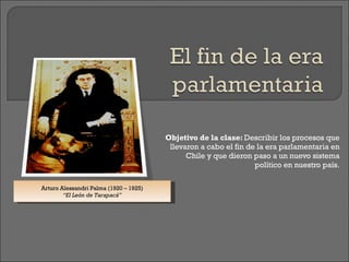 Objetivo de la clase:  Describir los procesos que llevaron a cabo el fin de la era parlamentaria en Chile y que dieron paso a un nuevo sistema político en nuestro país. Arturo Alessandri Palma (1920 – 1925) “ El León de Tarapacá” 