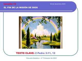 30 de diciembre 2023
EL FIN DE LA MISIÓN DE DIOS
TEXTO CLAVE: 2 Pedro 3:11, 12
Escuela Sabática – 4° Trimestre de 2023
Lección 13
 