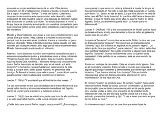 antes de su propio establecimiento de su vida. Ellos tenían 
comunión con Él y hablaron con él sobre el éxodo, la muerte que Él 
iba a lograr. Yo pensé: "Señor, Tú eres tan bueno. Usted está 
requiriendo de nosotros este compromiso, esta devoción, esta 
dedicación de toda nuestra vida sin una cláusula de rescisión. Usted 
está buscando un pueblo que dicen: "Yo estoy dispuesto a morir" y 
lo que hace es ponernos en conjunto con nuestros compañeros para 
que podamos hablar juntos sobre ello y establecer y alentó juntos en 
las montañas. " 
Moisés y Elías hablando con Jesús y creo que probablemente lo que 
Jesús dice que como, "Hey, vamos a la muerte no es tan malo 
porque mira lo que está en el otro lado. Vamos a contarles un poco 
sobre el otro lado. "Ellos lo fortaleció porque había pasado por algo 
no-todo, por cualquier medio, sino algo que él había experimentado. 
Moisés había estado involucrado en el éxodo. 
Además, como estamos reunidos con nuestros compañeros aquí y 
estamos compartiendo juntos y animándose unos a otros y diciendo: 
"Podemos hacer esto. Somos la gente. Este es nuestro llamado. 
Aquí es donde Dios nos lleva ", al mismo tiempo soy consciente de 
que el Señor Jesucristo es también aquí en el medio y él está 
diciendo," lo he hecho y puedo hablar con usted acerca de este 
éxodo y los que bien, usted puede hacerlo, mi presencia está 
contigo. Te llevaré a través y que vale la pena ", como Aquel que ha 
pasado antes y dejó huellas para nosotros en el camino. 
Jueces 11:39 (a) "Y aconteció que al final de los dos meses ..." 
Tal vez dos meses en los que se hablaba de la maravillosa obra que 
Jesús había hecho y el empoderamiento maravillosa del Espíritu 
Santo, la unción para el entierro, y hablaron entre sí. 
Jueces 11:39 (b) 'que se volvió a su padre que hizo de ella conforme 
a su voto que había hecho, y ella nunca conoció varón. " 
¿Estás listo para que el Señor haga lo que prometió? ¿Estás seguro 
que quieres lo que seria con usted y le llevará a través de lo que te 
has comprometido a? Ha oído lo que dijo. Está buscando un pueblo 
que dicen: "Sí, Señor, lo dije en serio. Lo que hice allá en mi sala de 
estar para el Club de la Juventud, lo que hice allá frente a la reunión 
familiar, lo que he hecho aquí en el altar, lo que he hecho en otros 
lugares, Señor, yo realmente quería decir. Lo hacen para mí. 
Llévame allí. " 
Jueces 11:39 (final) - 40 'y era una costumbre en Israel, que las hijas 
de Israel entraron al año para lamentar la hija de Jefté, el galaadita 
cuatro días en un año. " 
La palabra "lamentar" ocurre dos veces en la Biblia. La otra vez que 
es traducida como "ensayar". No sé por qué es traducida como 
"lamento" aquí. En la Biblia en español, es la palabra "repetir". Un 
rabino judío dice que significa ", para celebrar", otro rabino judío dice 
que significa "alabanza". No puedo encontrar a alguien que dice que 
significa "lamento". Suena terriblemente como un partido de la 
compasión. Este partido no es una pena, esta es una reunión de 
alabanza. 
Estas son las hijas de Jerusalén. Este es el resto de la Iglesia. Este 
es el resto de la creación. Este es todo el mundo que necesita a 
alguien para seguir adelante y demostrarles que tienen que caminar, 
diciendo: "Oye, hemos visto el fruto de esta!" Esta es toda la 
creación que gime con dolores de parto, ahora por fin ver la 
manifestación de los hijos de Dios. 
El número "cuatro" se produce aquí. El número "cuatro" habla de la 
creación entera. Habla de cosas que son universales. La bendición 
de un pueblo que se darán a esto no es justo en la que la gente, 
sino que las ondas a cabo y los impactos de la totalidad de la 
creación de Dios. Es por eso que cuando Jesús fue a la cruz, Él 
sabía lo que estaba haciendo y dijo: "Y vas a tener que venir en pos 
de mí, tome su cruz." 
Lo interesante aquí, creo yo, es que dice que estas hijas de 
 