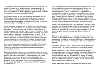 Jueces 10:7-8 "Y la ira del Señor se encendió contra Israel, y él los 
vendió en manos de los filisteos, y en las manos de los hijos de 
Amón. Y ese año vejado y oprimido a los hijos de Israel. Dieciocho 
años, todos los hijos de Israel que estaban al otro lado del Jordán en 
la tierra de los amorreos, que está en Galaad " 
Lo que encontramos en este capítulo es que, aunque los hijos de 
Israel estaban sirviendo a muchos dioses, la opresión que viene 
contra la nación vino, en esta ocasión, de los amonitas. Podría 
haber sido cualquiera de ellos, pero Dios decidió que el instrumento 
en su mano iba a ser los hijos de Amón. 
Ahora usted sabe probablemente ya que los hijos de Amón vienen. 
Cuando Lot se había librado de Sodoma y su esposa había mirado 
hacia atrás y se convirtió en el pilar de sal, Lot y sus dos hijas se 
habían escapado. Las dos hijas había mirado a su situación y le dijo: 
"Parece que el final de la línea para nosotros." Entonces, lo que hizo 
fue de sesiones el anciano y el más joven-fue a su padre y en un 
inmoral, ilícita, y la relación incestuosa, que se acostó con él y 
ambos concibieron. El mayor concebido un hijo llamado Moab, y la 
más joven concibió un hijo llamado Amón. Es la descendencia de 
Amón que el problema en el pasaje en el que estamos buscando. 
Amón es una palabra que significa "de su propia familia" o "puras". 
Creo que los amonitas son una imagen de estar enamorado de ti 
mismo. No podía haber nada más incestuosa y cerca de estar 
enamorado de ti mismo. 
Estoy seguro de que estamos aquí acordado que una de las formas 
más perversas de la expresión de lo que el mundo llama amor en los 
tiempos que corren sería incesto. Lamentablemente, con mucha 
frecuencia, como conocer gente y empezar a desplegar los 
problemas que aún están en libros, con demasiada frecuencia un 
problema ha sido una relación física, inmoral e incestuosos en la 
familia cuando la gente joven. Aceptamos juntos cómo repugnante y 
lo horrible que es. 
Creo que es expresado a nosotros en este pueblo llamado los hijos 
de Amón y su manifestación en nuestras vidas es el amor de 
nosotros mismos. Esto no se pone en el libro sólo para que 
podamos tener una historia de la historia. La manifestación en 
nuestras vidas es el amor de nosotros mismos. Dios está creando 
alrededor y propositivo para entregar un pueblo por su propio amor. 
En el contexto particular del tiempo y la generación que estamos, 
Pablo escribe a Timoteo y llama a estos "tiempos peligrosos", los 
tiempos de gran peligro, porque en este momento más que cualquier 
otro, los hombres se están manifestando el amor de sí mismos. 
No hace falta ser muy perspicaz y muy exigentes a buscar por ahí y 
ver lo que está pasando. Mira el entretenimiento, deportes, noticias, 
política, economía y se puede ver que todo está contaminado y 
dañado por personas que no tienen ninguna motivación en su vida, 
pero sí las ganancias y el interés propio. Es una cosa mortal y 
horrible. 
Dios quiere que nos separan y nos entrega por amor a nosotros 
mismos. Si estamos dispuestos a entregarnos al Señor para que 
esto suceda, vamos a ser parte de una liberación maravillosa y parte 
de un pueblo que de hecho han llegado en algo muy, muy glorioso y 
especial. 
La persona que Dios levantó a liberar a su pueblo de Amón era el 
hombre, Jefté, y se introduce a nosotros en el siguiente capítulo. 
Ahora Jueces 11:1-3 "Jefté galaadita era un hombre valiente y 
esforzado, y él era el hijo de una prostituta: engendrado Galaad. Y la 
mujer de Galaad le dio a luz hijos, y los hijos de su esposa creció y 
se empuje a Jefté, y le dijo: No heredarás en la casa de nuestro 
padre, porque tú eres el hijo de una mujer extraña. Entonces Jefté 
huyó de sus hermanos, y habitó en la tierra de Tob; y se reunieron 
los hombres ociosos, y salió con él ". 
Ahora, al leer estas historias, siempre estoy pidiendo al Señor: 
 