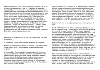 Peligroso! Peligroso! Estos son días peligrosos, la gente. Esto no es 
un tiempo donde todo está a sólo va a ir adelante en la paz y la 
seguridad. Este es un momento en que la destrucción repentina ha 
de venir! Estos son tiempos de gran peligro para usted y para mí! Es 
posible que haya un poco de dinero en el banco o un ahorro de unos 
pocos, pero el hecho es, estos son tiempos peligrosos! Todavía no 
podría ser un cohete sobrevoló desde Irán o Corea del Norte o 
donde los problemas están en el mundo. No sé dónde está el 
problema del día, se va a venir. Vengo a cabo en estos viajes ya 
veces me pregunto si volveré a estar en casa otra vez! Sólo que no 
sé dónde está el ataque que viene va a ser. Estos son tiempos 
peligrosos! Y no son sólo peligrosos en la física y la esfera natural. 
Hay un asalto de los demonios contra la Iglesia, hay espíritus 
seductores, no es el engaño que a veces es tan sutil. Es 
absolutamente cierto que, aparte de la obra de gracia del Espíritu de 
Dios, todos estaríamos atrapados en ella. 
La mayoría de los engaños, si se mira con cuidado, tiene este tema 
en su tejido: 
2 Timoteo 3:2 "Porque habrá hombres amadores de sí mismos," 
El tema de la auto-servicio de Dios es sirviendo a las criaturas antes 
que la criatura servir a Dios. Ese es el tema en casi todos los 
engaños. 
2 Timoteo 3:2-4 "Porque habrá hombres amadores de sí mismos, 
avaros, vanagloriosos, soberbios, blasfemos, desobedientes a los 
padres, ingratos, impíos, sin afecto natural, implacables (es decir, 
los interruptores de la alianza), calumniadores, incontinentes, 
crueles, aborrecedores de lo bueno, traidores, impetuosos, 
infatuados, amadores de los deleites más que de Dios, que tiene 
una apariencia de piedad, pero negarán la eficacia de ella:. a éstos 
evita "(cursiva Andrés de Giles) 
Estaba pensando en los amantes de los deleites más que amadores 
de Dios, porque es establecer dos objetos de nuestro lado a lado 
afecto. Jesús dijo muy claramente que nosotros, 'No se puede servir 
a dos señores. "Usted no puede ir después de estas dos cosas en 
paralelo. Este no es un tándem que se puede montar en y tienen 
tanto de ellos como los pasajeros, al mismo tiempo. Jesús dijo que 
no se puede servir a dos señores. Dijo que ya sea que usted va a 
aborrecerá al uno y amará al otro, o vas a amar a uno y odiar a los 
otros. De hecho, uno de los lugares en los que viene, dice: 
Mateo 6:24, "o bien se llevará a cabo a la una, y menospreciará al 
otro." 
Él está hablando acerca de Dios ya las riquezas. Dijo que ya sea 
que se mantenga al uno y menospreciará al otro o que va a hacer a 
la inversa. Si vamos a "mantener" a Dios, busqué la palabra 
"espera" porque quería saber qué se esperaba de mí si yo iba a ser 
una persona que amaba a Dios. Concordancia Strong dijo, "para 
mantenerse justo enfrente de uno". En otras palabras, justo en frente 
de ellos a la derecha en su cara! "Para mantener a él con firmeza, 
para adherirse a, para prestar atención a Él". Eso me parece una 
visión muy exclusivo que está siendo presentado a nosotros. Te 
estás poniendo en la cara de Dios y diciendo: "Dios, yo voy a 
mantener a usted!" Como un caballo tiene anteojeras (anteojeras es 
otro término) para mantener su visión de las distracciones externas, 
podemos tener anteojeras visión de Dios! O bien, él dijo que si se va 
a celebrar a la una, vamos a despreciar a los demás. Desprecian es 
"desprecio; pensar poco o nada de". 
Aquí estamos en este momento donde se está nuestro amor a 
prueba. En este momento, la crítica de la raza humana y creo que la 
crítica, especialmente de la Iglesia es "los amantes de los deleites 
más que de Dios". Lo que Jesús está diciendo es que él está 
buscando un pueblo que está justo en el rostro de Dios y la 
estrechez de miras (ciego) con todo lo demás y están de pie delante 
de él y diciendo: "Only You. Sólo tú. Sólo quiero ver tu cara. Sólo 
 