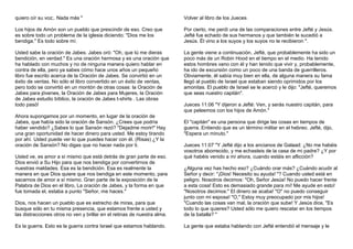 quiero oír su voz;. Nada más " 
Los hijos de Amón son un pueblo que prescindir de eso. Creo que 
es sobre todo un problema de la iglesia diciendo: "Dios me los 
bendiga." Es todo sobre mí. 
Usted sabe la oración de Jabes. Jabes oró: "Oh, que tú me dieras 
bendición, en verdad." Es una oración hermosa y es una oración que 
ha hablado con muchos y no de ninguna manera quiero hablar en 
contra de ella, pero ya sabes cómo hace unos años un pequeño 
libro fue escrito acerca de la Oración de Jabes. Se convirtió en un 
éxito de ventas. No sólo el libro convertido en un éxito de ventas, 
pero todo se convirtió en un montón de otras cosas: la Oración de 
Jabes para jóvenes, la Oración de Jabes para Mujeres, la Oración 
de Jabes estudio bíblico, la oración de Jabes t-shirts . Las obras 
todo pasó! 
Ahora supongamos por un momento, en lugar de la oración de 
Jabes, que había sido la oración de Sansón. ¿Crees que podría 
haber vendido? ¿Sabes lo que Sansón rezó? "Dejadme morir!" Hay 
una gran oportunidad de hacer dinero para usted. Me estoy tirando 
por ahí. Usted puede ver lo que puedes hacer con él. (Risas) ¿Y la 
oración de Sansón? No digas que no hacer nada por ti. 
Usted ve, es amor a sí mismo que está detrás de gran parte de eso. 
Dios envió a Su Hijo para que nos bendiga por convertirnos de 
nuestras maldades. Esa es la bendición. Esa es realmente la 
manera en que Dios quiere que nos bendiga en este momento, para 
sacarnos de amor a sí mismo. Gran parte de la exposición de la 
Palabra de Dios en el libro, La oración de Jabes, y la forma en que 
fue tomada el, estaba a punto "Señor, me haces." 
Dios, nos hacen un pueblo que es estrecho de miras, para que 
busque sólo en tu misma presencia, que estamos frente a usted y 
las distracciones otros no ven y brillar en el retinas de nuestra alma. 
Es la guerra. Esto es la guerra contra Israel que estamos hablando. 
Volver al libro de los Jueces. 
Por cierto, me perdí una de las comparaciones entre Jefté y Jesús. 
Jefté fue echado de sus hermanos y que también le sucedió a 
Jesús. Él vino a los suyos y los suyos no le recibieron ". 
La gente viene a continuación, Jefté, que probablemente ha sido un 
poco más de un Robin Hood en el tiempo en el medio. Ha tenido 
estos hombres vano con él y han tenido que vivir y, probablemente, 
ha ido de excursión como un poco de una banda de guerrilleros. 
Obviamente, él sabía muy bien en ella, de alguna manera su fama 
llegó al pueblo de Israel que estaban siendo oprimidos por los 
amonitas. El pueblo de Israel se le acercó y le dijo: "Jefté, queremos 
que seas nuestro capitán". 
Jueces 11:06 "Y dijeron a Jefté: Ven, y serás nuestro capitán, para 
que peleemos con los hijos de Amón." 
El "capitán" es una persona que dirige las cosas en tiempos de 
guerra. Entiendo que es un término militar en el hebreo. Jefté, dijo, 
"Espera un minuto." 
Jueces 11:07 "Y Jefté dijo a los ancianos de Galaad: ¿No me habéis 
vosotros aborrecido, y me echasteis de la casa de mi padre? ¿Y por 
qué habéis venido a mí ahora, cuando estáis en aflicción? 
¿Alguna vez has hecho eso? ¿Cuándo orar más? ¿Cuándo acudir al 
Señor y decir: "¡Dios! Necesito su ayuda! "? Cuando usted está en 
peligro. Nosotros decimos: "Oh, Señor Jesús! No puedo hacer frente 
a esta cosa! Esto es demasiado grande para mí! Me ayude en esto! 
"Nosotros decimos:" El dinero se acaba! "O" no puedo conseguir 
junto con mi esposa! "O," Estoy muy preocupado por mis hijos! 
"Cuando las cosas van mal, la oración que sube! Y Jesús dice, "Es 
todo lo que quieres? Usted sólo me quiero rescatar en los tiempos 
de la batalla? " 
La gente que estaba hablando con Jefté entendió el mensaje y le 
 