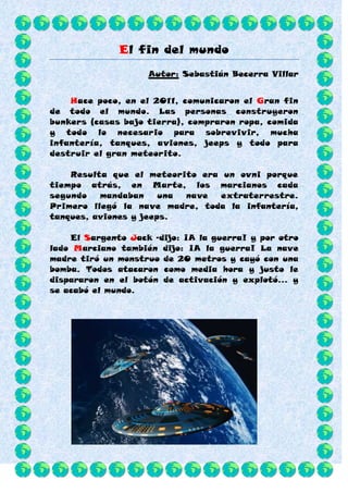 El fin del mundo
                    Autor: Sebastián Becerra Villar


    Hace poco, en el 2011, comunicaron el Gran fin
de todo el mundo. Las personas construyeron
bunkers (casas bajo tierra), compraron ropa, comida
y todo lo necesario para sobrevivir, mucha
infantería, tanques, aviones, jeeps y todo para
destruir el gran meteorito.

    Resulta que el meteorito era un ovni porque
tiempo atrás, en Marte, los marcianos cada
segundo   mandaban     una nave  extraterrestre.
Primero llegó la nave madre, toda la infantería,
tanques, aviones y jeeps.

    El Sargento Jack –dijo: ¡A la guerra! y por otro
lado Marciano también dijo: ¡A la guerra! La nave
madre tiró un monstruo de 20 metros y cayó con una
bomba. Todos atacaron como media hora y justo le
dispararon en el botón de activación y explotó… y
se acabó el mundo.
 