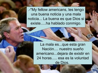 .-"My fellow americans, les tengo una buena noticia y una mala noticia... La buena es que Dios si existe.....ha hablado conmigo. La mala es...que esta gran Nación.... nuestro sueño americano...dejara de existir en 24 horas..... esa es la voluntad de Dios.  
