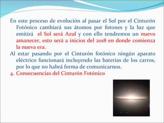 En este proceso de evolución al pasar el Sol por el Cinturón
   Fotónico cambiará sus átomos por fotones y la luz que
   emitirá el Sol será Azul y con ello tendremos un nuevo
   amanecer, esto será a inicios del 2018 en donde comienza
   la nueva era.
Al estar pasando por el Cinturón fotónico ningún aparato
   eléctrico funcionará incluyendo las baterías de los carros,
   por lo que no habrá forma de comunicarnos.
4. Consecuencias del Cinturón Fotónico
 