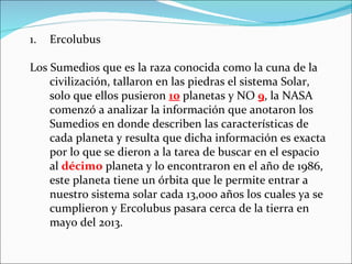 1.   Ercolubus

Los Sumedios que es la raza conocida como la cuna de la
    civilización, tallaron en las piedras el sistema Solar,
    solo que ellos pusieron 10 planetas y NO 9, la NASA
    comenzó a analizar la información que anotaron los
    Sumedios en donde describen las características de
    cada planeta y resulta que dicha información es exacta
    por lo que se dieron a la tarea de buscar en el espacio
    al décimo planeta y lo encontraron en el año de 1986,
    este planeta tiene un órbita que le permite entrar a
    nuestro sistema solar cada 13,000 años los cuales ya se
    cumplieron y Ercolubus pasara cerca de la tierra en
    mayo del 2013.
 