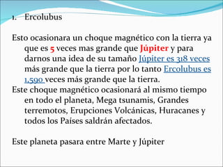 1. Ercolubus

Esto ocasionara un choque magnético con la tierra ya
   que es 5 veces mas grande que Júpiter y para
   darnos una idea de su tamaño Júpiter es 318 veces
   más grande que la tierra por lo tanto Ercolubus es
   1,590 veces más grande que la tierra.
Este choque magnético ocasionará al mismo tiempo
   en todo el planeta, Mega tsunamis, Grandes
   terremotos, Erupciones Volcánicas, Huracanes y
   todos los Países saldrán afectados.

Este planeta pasara entre Marte y Júpiter
 
