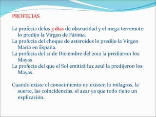 PROFECIAS

La profecía delos 3 días de obscuridad y el mega terremoto
  lo predijo la Virgen de Fátima.
La profecía del choque de asteroides lo predijo la Virgen
  María en España.
La profecía del 21 de Diciembre del 2012 la predijeron los
  Mayas
La profecía del que el Sol emitirá luz azul la predijeron los
  Mayas.

Cuando existe el conocimiento no existen lo milagros, la
  suerte, las coincidencias, el azar ya que todo tiene un
  explicación.
 