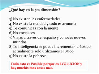 ¿Qué hay en la 5ta dimensión?

3) No existen las enfermedades
4)No existe la maldad y todo es armonía
5) Te comunicas con la mente
6)No envejeces
7) Viajas a través del espacio y conoces nuevos
   mundos
8)Tu inteligencia se puede incrementar a 60/100
   actualmente solo utilizamos el 8/100
9)No existe la pobreza.

Todo esto es Posible porque es EVOLUCION y
hay muchísimas cosas más.
 