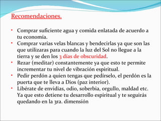 Recomendaciones.

• Comprar suficiente agua y comida enlatada de acuerdo a
  tu economía.
• Comprar varías velas blancas y bendecirlas ya que son las
  que utilizaras para cuando la luz del Sol no llegue a la
  tierra y se den los 3 días de obscuridad.
• Rezar (meditar) constantemente ya que esto te permite
  incrementar tu nivel de vibración espiritual.
• Pedir perdón a quien tengas que pedírselo, el perdón es la
  puerta que te lleva a Dios (paz interior).
• Libérate de envidias, odio, soberbia, orgullo, maldad etc.
  Ya que esto detiene tu desarrollo espiritual y te seguirás
  quedando en la 3ra. dimensión
 