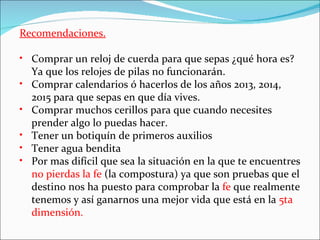 Recomendaciones.

• Comprar un reloj de cuerda para que sepas ¿qué hora es?
  Ya que los relojes de pilas no funcionarán.
• Comprar calendarios ó hacerlos de los años 2013, 2014,
  2015 para que sepas en que día vives.
• Comprar muchos cerillos para que cuando necesites
  prender algo lo puedas hacer.
• Tener un botiquín de primeros auxilios
• Tener agua bendita
• Por mas difícil que sea la situación en la que te encuentres
  no pierdas la fe (la compostura) ya que son pruebas que el
  destino nos ha puesto para comprobar la fe que realmente
  tenemos y así ganarnos una mejor vida que está en la 5ta
  dimensión.
 