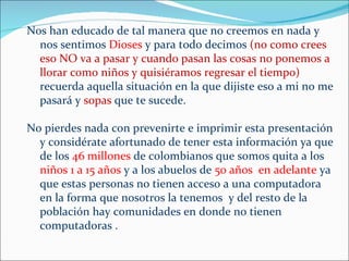 Nos han educado de tal manera que no creemos en nada y
  nos sentimos Dioses y para todo decimos (no como crees
  eso NO va a pasar y cuando pasan las cosas no ponemos a
  llorar como niños y quisiéramos regresar el tiempo)
  recuerda aquella situación en la que dijiste eso a mi no me
  pasará y sopas que te sucede.

No pierdes nada con prevenirte e imprimir esta presentación
  y considérate afortunado de tener esta información ya que
  de los 46 millones de colombianos que somos quita a los
  niños 1 a 15 años y a los abuelos de 50 años en adelante ya
  que estas personas no tienen acceso a una computadora
  en la forma que nosotros la tenemos y del resto de la
  población hay comunidades en donde no tienen
  computadoras .
 