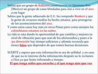 Sabias que un grupo de Italianos construyeron en Quintana Roo
   (México) un grupo de casas blindadas para irse a vivir en el 2012
   a ese lugar
Sabias que la gente adinerada de E.U. ha comprado Bunkers y que
   la gente de recursos medios ha hecho sótanos para protegerse
   de los acontecimientos del 2012.
Y como estos casos hay más en otros Países pero como siempre los
   colombianos estamos en las nubes.
La vida te esta dando la oportunidad de que cambies y mejores tu
   nivel de vibración para que seas de los afortunados y pases a la
   5ta dimensión hay tiempo suficiente y además recuerda que
   tienes hijos que dependen de que tomes buenas decisiones.

SUERTE y espero que esta información te sea de utilidad y en caso
  de que no te interese dicha información después no le reclames
  a Dios ya que fuiste informado a tiempo.
 El que tenga oídos que escuche y el que tenga ojos que vea
 