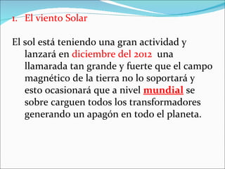 1. El viento Solar

El sol está teniendo una gran actividad y
   lanzará en diciembre del 2012 una
   llamarada tan grande y fuerte que el campo
   magnético de la tierra no lo soportará y
   esto ocasionará que a nivel mundial se
   sobre carguen todos los transformadores
   generando un apagón en todo el planeta.
 