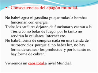 • Consecuencias del apagón mundial.

No habrá agua ni gasolina ya que todas la bombas
   funcionan con energía.
Todos los satélites dejaran de funcionar y caerán a la
   Tierra como bolas de fuego, por lo tanto no
   servirán lo celulares, Internet etc.
No habrá forma de comprar nada en una tienda de
   Autoservicios porque al no haber luz, no hay
   forma de scanear los productos y por lo tanto no
   hay forma de cobrar.

Viviremos un caos total a nivel Mundial.
 