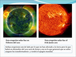 Esta erupción solar fue en                      Esta erupción solar fue el
Febrero del 2011                                8 de Junio 2011

Ambas erupciones son de lado por lo que no han afectado a la tierra pero la que
habrá en diciembre del 2012 será de frente y eso es lo que generará que se sobre
carguen los transformadores y vendrá el apagón mundial.
 