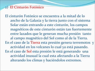 2) El Cinturón Fotónico

El cinturón Fotónico se encuentra a la mitad de lo
    ancho de la Galaxia y la tierra junto con el sistema
    Solar están entrando a este cinturón, los campos
    magnéticos de este cinturón están tan fuertemente
    entre lazados que le generan mucha presión tanto
    al campo magnético del Sol como al de la Tierra.
En el caso de la Tierra esta presión genera terremotos y
    actividad en los volcanes lo cual ya está pasando.
En el caso de Sol esta presión le está generando una
    actividad inusual la cual esta afectando a la Tierra
    alterando los climas y haciéndolos extremos.
 