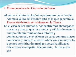 • Consecuencias del Cinturón Fotónico

Al entrar al cinturón fotónico pasaremos de la Era del
  Átomo a la Era del Fotón y esto es lo que generará la
  Evolución de todo ser viviente en la Tierra.
En el caso de ser Humano, nos sentiremos abotargados
  durante 3 días ya que los átomos y células de nuestro
  cuerpo estarán cambiando a fotones y
  comenzaremos a evolucionar en seres con una mayor
  conciencia y nuestro nivel de vibración será mayor lo
  que nos permitirá desarrollar nuevas habilidades
  tales como la telepatía, telequinesia, clarividencia
  etc.
 