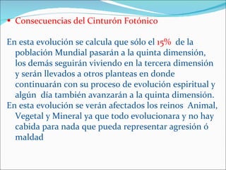 • Consecuencias del Cinturón Fotónico

En esta evolución se calcula que sólo el 15% de la
  población Mundial pasarán a la quinta dimensión,
  los demás seguirán viviendo en la tercera dimensión
  y serán llevados a otros planteas en donde
  continuarán con su proceso de evolución espiritual y
  algún día también avanzarán a la quinta dimensión.
En esta evolución se verán afectados los reinos Animal,
  Vegetal y Mineral ya que todo evolucionara y no hay
  cabida para nada que pueda representar agresión ó
  maldad
 