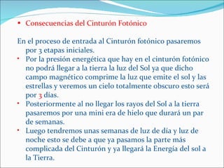 • Consecuencias del Cinturón Fotónico

En el proceso de entrada al Cinturón fotónico pasaremos
  por 3 etapas iniciales.
• Por la presión energética que hay en el cinturón fotónico
  no podrá llegar a la tierra la luz del Sol ya que dicho
  campo magnético comprime la luz que emite el sol y las
  estrellas y veremos un cielo totalmente obscuro esto será
  por 3 días.
• Posteriormente al no llegar los rayos del Sol a la tierra
  pasaremos por una mini era de hielo que durará un par
  de semanas.
• Luego tendremos unas semanas de luz de día y luz de
  noche esto se debe a que ya pasamos la parte más
  complicada del Cinturón y ya llegará la Energía del sol a
  la Tierra.
 