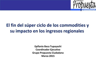 El fin del súper ciclo de los commodities y
su impacto en los ingresos regionales
Epifanio Baca Tupayachi
Coordinador Ejecutivo
Grupo Propuesta Ciudadana
Marzo 2015
 
