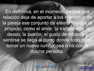 En definitiva, en el momento en que una relación deja de aportar a los miembros de la pareja ese conjunto de elementos que la propicio, como el amor, la tranquilidad, el deseo, la pasión, el gusto de mirarse y sentirse se llega al punto donde todo debe tomar un nuevo rumbo, sea o no con la misma persona. . Fotografía por:  Las - initially 