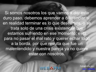 Si somos nosotros los que vamos a dar este duro paso, debemos aprender a diferenciar si  en realidad terminar es lo que deseamos, o se trata solo de una crisis existencial que estamos sufriendo en ese momento; esto para no pasar el mal rato y querer echar todo a la borda, por que resulta que fue un malentendido y nuestra pareja ya no quiere estar con nosotros. Fotografía por:  Las - initially 