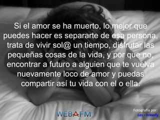 Si el amor se ha muerto, lo mejor que puedes hacer es separarte de esa persona, trata de vivir sol@ un tiempo, disfrutar las pequeñas cosas de la vida, y por que no, encontrar a futuro a alguien que te vuelva nuevamente loco de amor y puedas compartir así tu vida con el o ella. Fotografía por:  Las - initially 