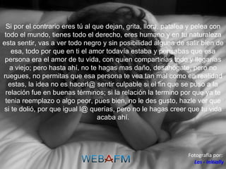 Si por el contrario eres tú al que dejan, grita, llora, patalea y pelea con todo el mundo, tienes todo el derecho, eres humano y en tu naturaleza esta sentir, vas a ver todo negro y sin posibilidad alguna de salir bien de esa, todo por que en ti el amor todavía estaba y pensabas que esa persona era el amor de tu vida, con quien compartirías todo y llegarías a viejo; pero hasta ahí, no te hagas mas daño, desahógate, pero no ruegues, no permitas que esa persona te vea tan mal como en realidad estas, la idea no es hacerl@ sentir culpable si el fin que se puso a la relación fue en buenas términos; si la relación la termino por que ya te tenia reemplazo o algo peor, pues bien, no le des gusto, hazle ver que si te dolió, por que igual l@ querías, pero no le hagas creer que tu vida acaba ahí. Fotografía por:  Las - initially 